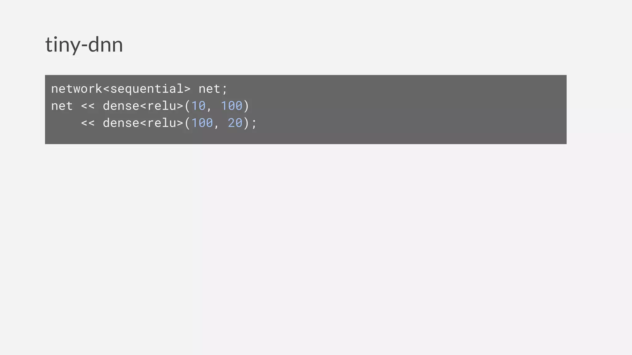 tiny-dnn
network<sequential> net;
net << dense<relu>(10, 100)
<< dense<relu>(100, 20);
 