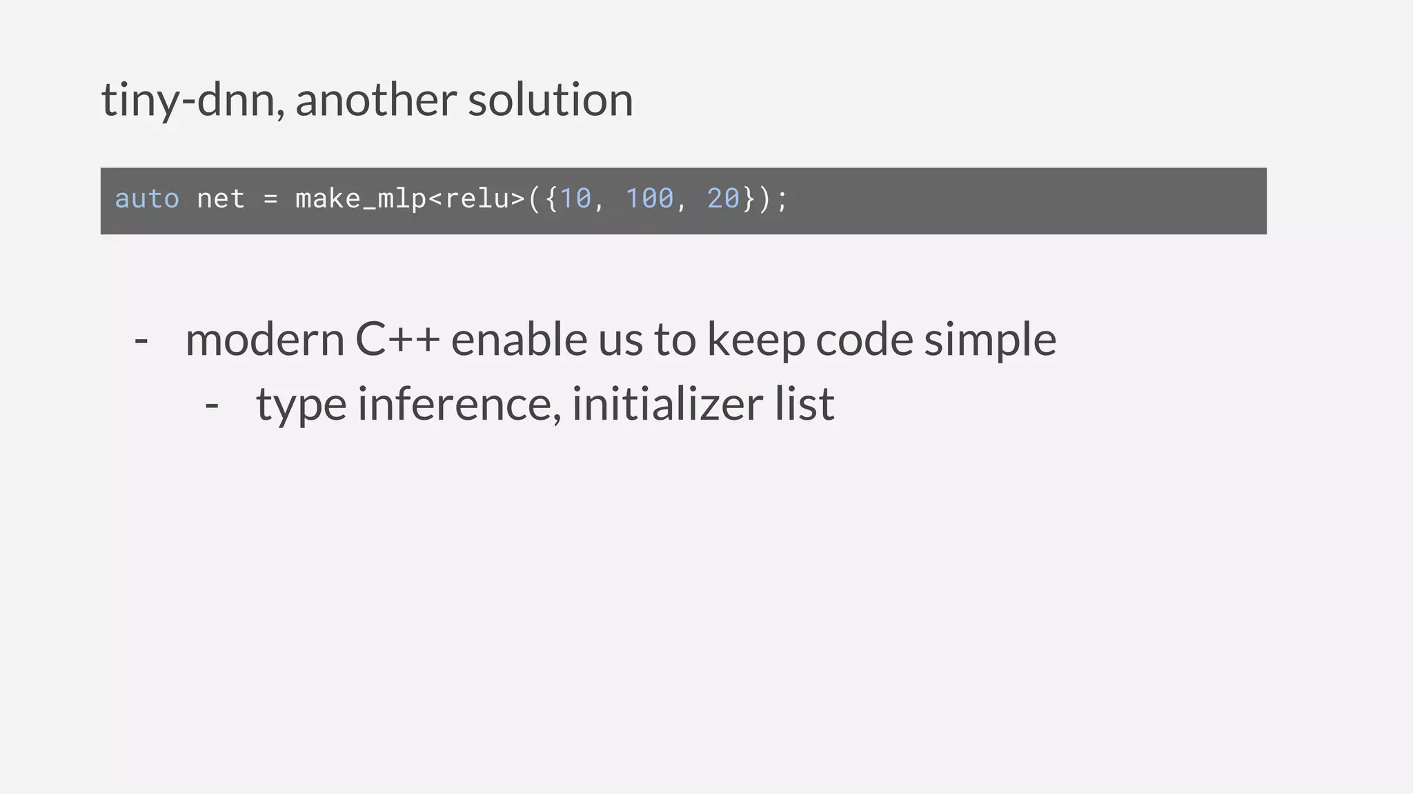 tiny-dnn, another solution
auto net = make_mlp<relu>({10, 100, 20});
- modern C++ enable us to keep code simple
- type inference, initializer list
 