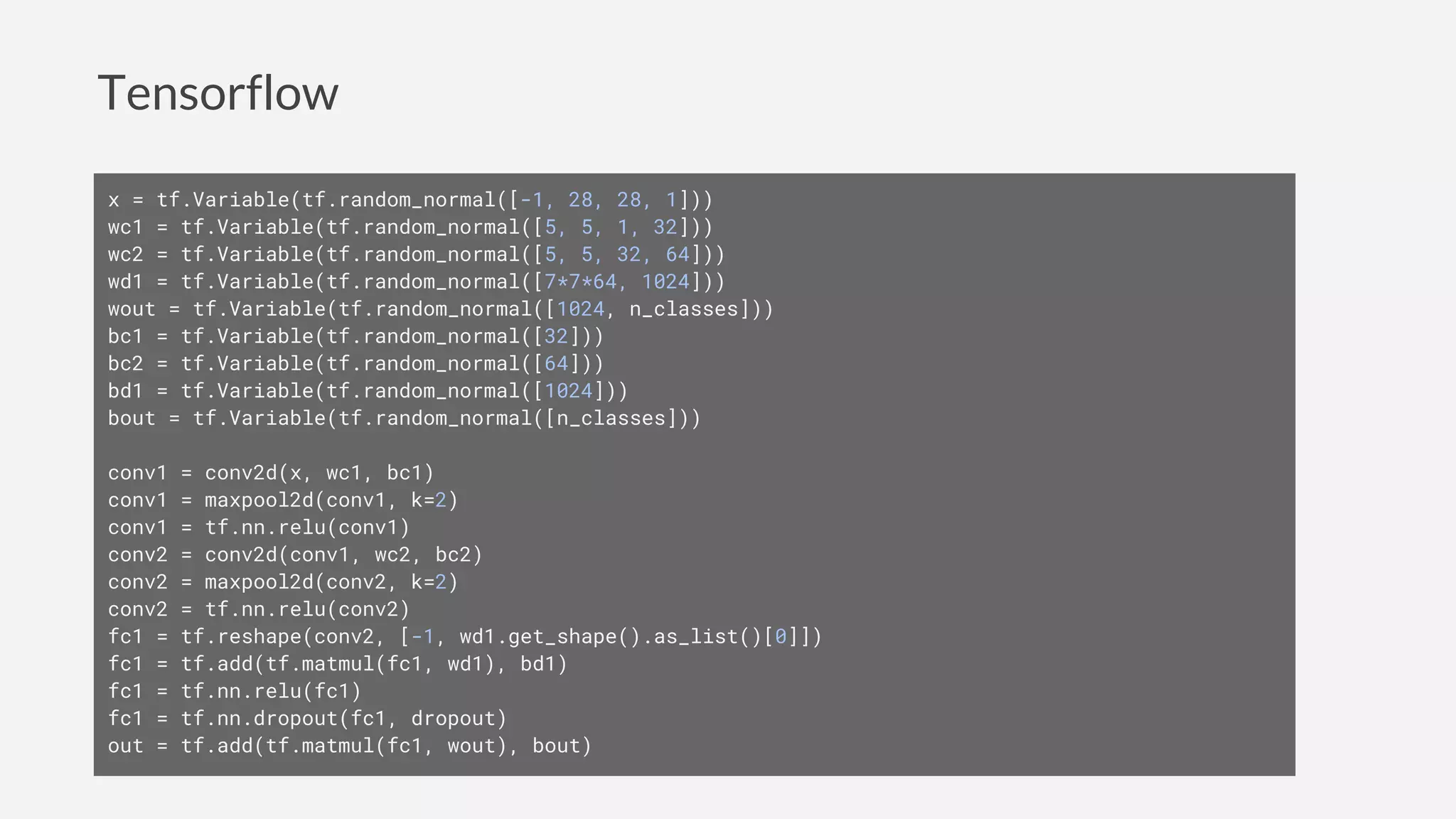Tensorflow
x = tf.Variable(tf.random_normal([-1, 28, 28, 1]))
wc1 = tf.Variable(tf.random_normal([5, 5, 1, 32]))
wc2 = tf.Variable(tf.random_normal([5, 5, 32, 64]))
wd1 = tf.Variable(tf.random_normal([7*7*64, 1024]))
wout = tf.Variable(tf.random_normal([1024, n_classes]))
bc1 = tf.Variable(tf.random_normal([32]))
bc2 = tf.Variable(tf.random_normal([64]))
bd1 = tf.Variable(tf.random_normal([1024]))
bout = tf.Variable(tf.random_normal([n_classes]))
conv1 = conv2d(x, wc1, bc1)
conv1 = maxpool2d(conv1, k=2)
conv1 = tf.nn.relu(conv1)
conv2 = conv2d(conv1, wc2, bc2)
conv2 = maxpool2d(conv2, k=2)
conv2 = tf.nn.relu(conv2)
fc1 = tf.reshape(conv2, [-1, wd1.get_shape().as_list()[0]])
fc1 = tf.add(tf.matmul(fc1, wd1), bd1)
fc1 = tf.nn.relu(fc1)
fc1 = tf.nn.dropout(fc1, dropout)
out = tf.add(tf.matmul(fc1, wout), bout)
 