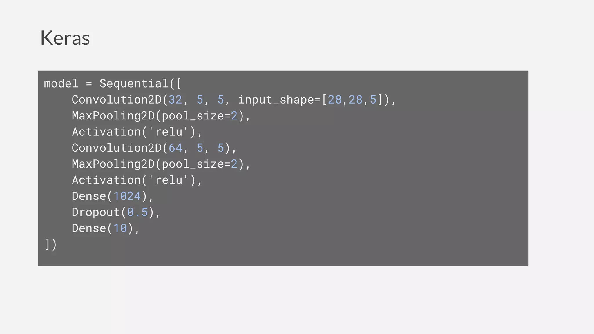Keras
model = Sequential([
Convolution2D(32, 5, 5, input_shape=[28,28,5]),
MaxPooling2D(pool_size=2),
Activation('relu'),
Convolution2D(64, 5, 5),
MaxPooling2D(pool_size=2),
Activation('relu'),
Dense(1024),
Dropout(0.5),
Dense(10),
])
 