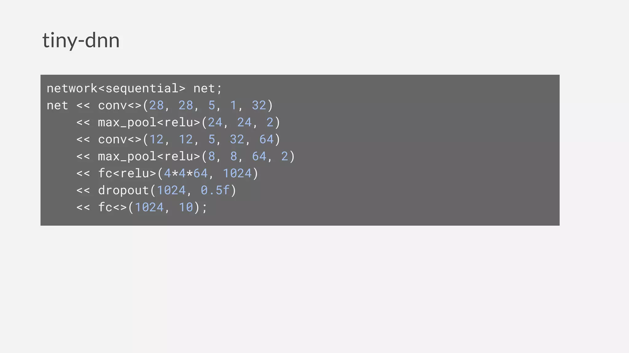 tiny-dnn
network<sequential> net;
net << conv<>(28, 28, 5, 1, 32)
<< max_pool<relu>(24, 24, 2)
<< conv<>(12, 12, 5, 32, 64)
<< max_pool<relu>(8, 8, 64, 2)
<< fc<relu>(4*4*64, 1024)
<< dropout(1024, 0.5f)
<< fc<>(1024, 10);
 