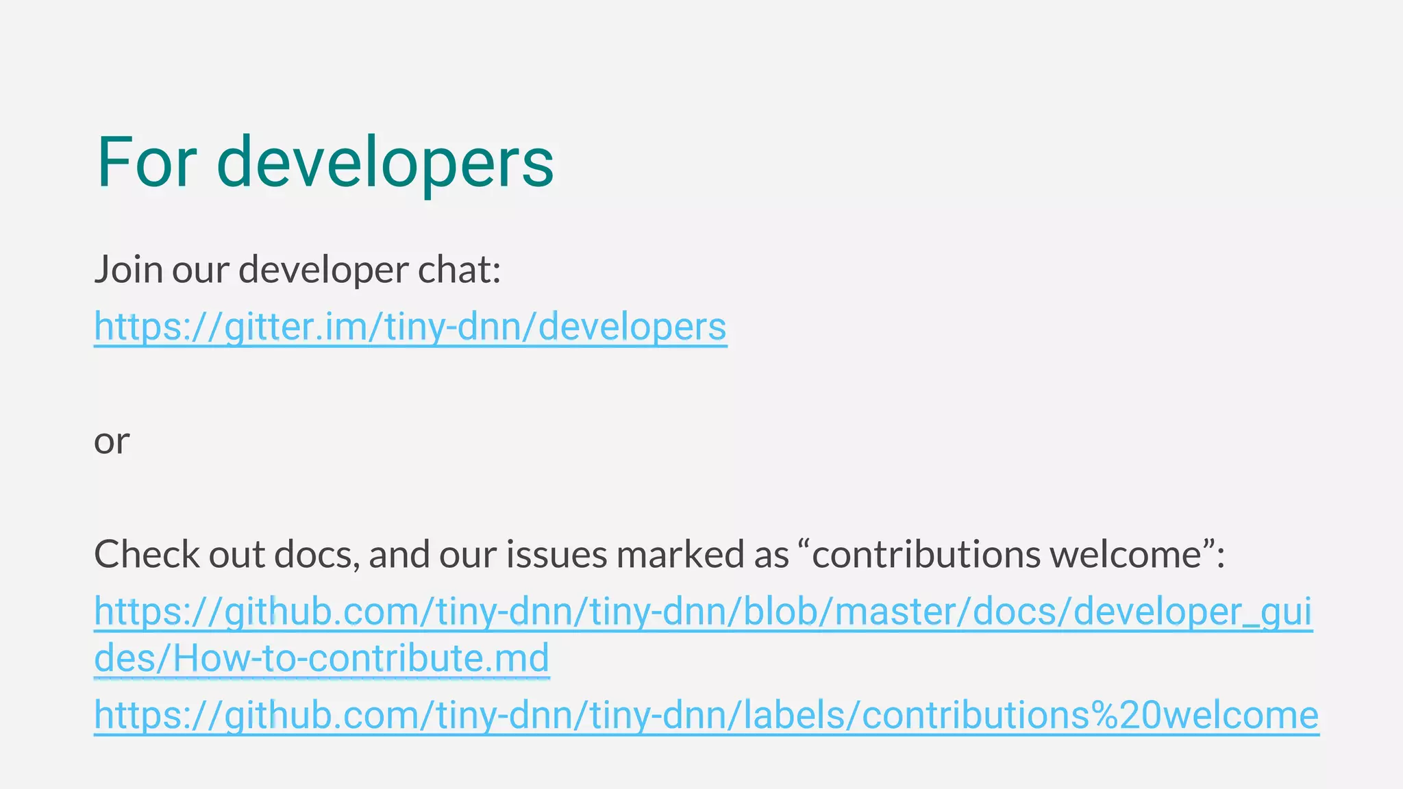 Join our developer chat:
https://gitter.im/tiny-dnn/developers
or
Check out docs, and our issues marked as “contributions welcome”:
https://github.com/tiny-dnn/tiny-dnn/blob/master/docs/developer_gui
des/How-to-contribute.md
https://github.com/tiny-dnn/tiny-dnn/labels/contributions%20welcome
For developers
 