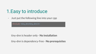 1.Easy to introduce
- Just put the following line into your cpp
tiny-dnn is header only - No installation
tiny-dnn is dependency-free - No prerequisites
#include <tiny_dnn/tiny_dnn.h>
 