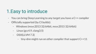 1.Easy to introduce
- You can bring Deep Learning to any target you have a C++ compiler
- Officially supported (by CI builds):
- Windows (msvc2013 32/64bit, msvc2015 32/64bit)
- Linux (gcc4.9, clang3.5)
- OSX(LLVM 7.3)
- tiny-dnn might run on other compiler that support C++11
 