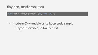 tiny-dnn, another solution
auto net = make_mlp<relu>({10, 100, 20});
- modern C++ enable us to keep code simple
- type inference, initializer list
 