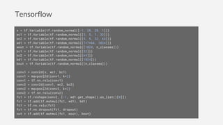 Tensorflow
x = tf.Variable(tf.random_normal([-1, 28, 28, 1]))
wc1 = tf.Variable(tf.random_normal([5, 5, 1, 32]))
wc2 = tf.Variable(tf.random_normal([5, 5, 32, 64]))
wd1 = tf.Variable(tf.random_normal([7*7*64, 1024]))
wout = tf.Variable(tf.random_normal([1024, n_classes]))
bc1 = tf.Variable(tf.random_normal([32]))
bc2 = tf.Variable(tf.random_normal([64]))
bd1 = tf.Variable(tf.random_normal([1024]))
bout = tf.Variable(tf.random_normal([n_classes]))
conv1 = conv2d(x, wc1, bc1)
conv1 = maxpool2d(conv1, k=2)
conv1 = tf.nn.relu(conv1)
conv2 = conv2d(conv1, wc2, bc2)
conv2 = maxpool2d(conv2, k=2)
conv2 = tf.nn.relu(conv2)
fc1 = tf.reshape(conv2, [-1, wd1.get_shape().as_list()[0]])
fc1 = tf.add(tf.matmul(fc1, wd1), bd1)
fc1 = tf.nn.relu(fc1)
fc1 = tf.nn.dropout(fc1, dropout)
out = tf.add(tf.matmul(fc1, wout), bout)
 