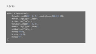 Keras
model = Sequential([
Convolution2D(32, 5, 5, input_shape=[28,28,5]),
MaxPooling2D(pool_size=2),
Activation('relu'),
Convolution2D(64, 5, 5),
MaxPooling2D(pool_size=2),
Activation('relu'),
Dense(1024),
Dropout(0.5),
Dense(10),
])
 