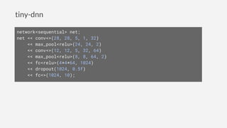 tiny-dnn
network<sequential> net;
net << conv<>(28, 28, 5, 1, 32)
<< max_pool<relu>(24, 24, 2)
<< conv<>(12, 12, 5, 32, 64)
<< max_pool<relu>(8, 8, 64, 2)
<< fc<relu>(4*4*64, 1024)
<< dropout(1024, 0.5f)
<< fc<>(1024, 10);
 