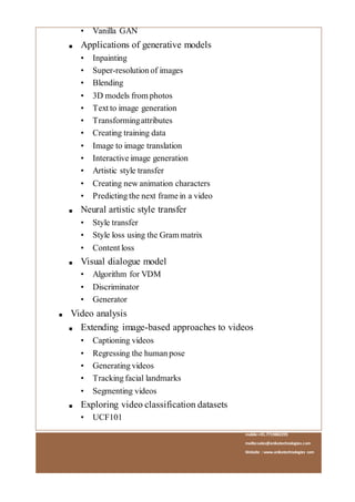 mobile:+91.7719882295
mailto:sales@anikatechnologies.com
Website : www.anikatechnologies.com
• Vanilla GAN
■ Applications of generative models
• Inpainting
• Super-resolution of images
• Blending
• 3D models from photos
• Text to image generation
• Transformingattributes
• Creating training data
• Image to image translation
• Interactive image generation
• Artistic style transfer
• Creating new animation characters
• Predicting the next frame in a video
■ Neural artistic style transfer
• Style transfer
• Style loss using the Gram matrix
• Content loss
■ Visual dialogue model
• Algorithm for VDM
• Discriminator
• Generator
■ Video analysis
■ Extending image-based approaches to videos
• Captioning videos
• Regressing the human pose
• Generating videos
• Tracking facial landmarks
• Segmenting videos
■ Exploring video classification datasets
• UCF101
 