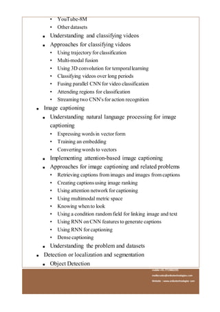 mobile:+91.7719882295
mailto:sales@anikatechnologies.com
Website : www.anikatechnologies.com
• YouTube-8M
• Other datasets
■ Understanding and classifying videos
■ Approaches for classifying videos
• Using trajectory for classification
• Multi-modal fusion
• Using 3D convolution for temporallearning
• Classifying videos over long periods
• Fusing parallel CNN for video classification
• Attending regions for classification
• Streaming two CNN's for action recognition
■ Image captioning
■ Understanding natural language processing for image
captioning
• Expressing words in vector form
• Training an embedding
• Converting words to vectors
■ Implementing attention-based image captioning
■ Approaches for image captioning and related problems
• Retrieving captions from images and images from captions
• Creating captions using image ranking
• Using attention network for captioning
• Using multimodal metric space
• Knowing when to look
• Using a condition random field for linking image and text
• Using RNN on CNN features to generate captions
• Using RNN for captioning
• Dense captioning
■ Understanding the problem and datasets
■ Detection or localization and segmentation
■ Object Detection
 
