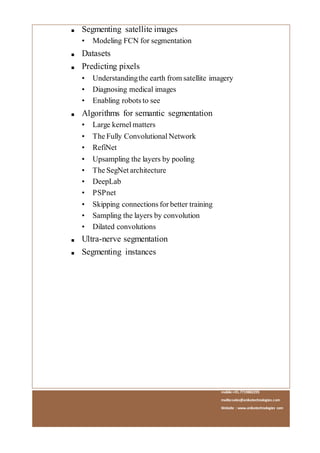 mobile:+91.7719882295
mailto:sales@anikatechnologies.com
Website : www.anikatechnologies.com
■ Segmenting satellite images
• Modeling FCN for segmentation
■ Datasets
■ Predicting pixels
• Understandingthe earth from satellite imagery
• Diagnosing medical images
• Enabling robots to see
■ Algorithms for semantic segmentation
• Large kernel matters
• The Fully Convolutional Network
• RefiNet
• Upsampling the layers by pooling
• The SegNet architecture
• DeepLab
• PSPnet
• Skipping connections for better training
• Sampling the layers by convolution
• Dilated convolutions
■ Ultra-nerve segmentation
■ Segmenting instances
 