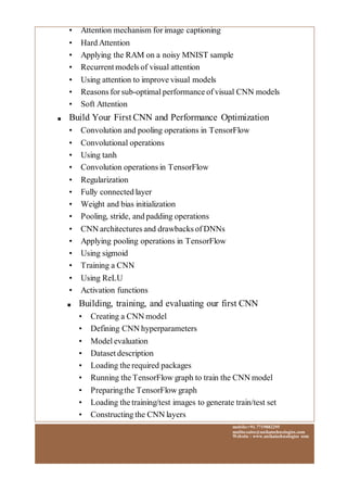 mobile:+91.7719882295
mailto:sales@anikatechnologies.com
Website : www.anikatechnologies.com
• Attention mechanism for image captioning
• Hard Attention
• Applying the RAM on a noisy MNIST sample
• Recurrent models of visual attention
• Using attention to improve visual models
• Reasons for sub-optimal performance of visual CNN models
• Soft Attention
■ Build Your First CNN and Performance Optimization
• Convolution and pooling operations in TensorFlow
• Convolutional operations
• Using tanh
• Convolution operations in TensorFlow
• Regularization
• Fully connected layer
• Weight and bias initialization
• Pooling, stride, and padding operations
• CNN architectures and drawbacks of DNNs
• Applying pooling operations in TensorFlow
• Using sigmoid
• Training a CNN
• Using ReLU
• Activation functions
■ Building, training, and evaluating our first CNN
• Creating a CNN model
• Defining CNN hyperparameters
• Model evaluation
• Dataset description
• Loading the required packages
• Running the TensorFlow graph to train the CNN model
• Preparingthe TensorFlow graph
• Loading the training/test images to generate train/test set
• Constructing the CNN layers
 