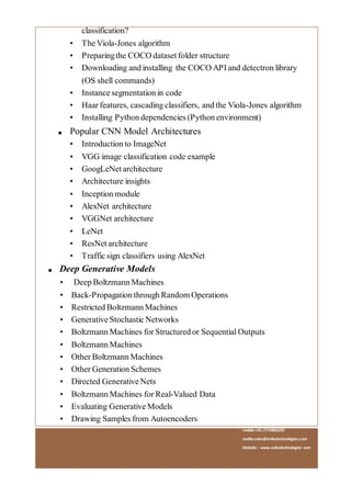 mobile:+91.7719882295
mailto:sales@anikatechnologies.com
Website : www.anikatechnologies.com
classification?
• The Viola-Jones algorithm
• Preparingthe COCO dataset folder structure
• Downloading and installing the COCO API and detectron library
(OS shell commands)
• Instance segmentation in code
• Haar features, cascading classifiers, and the Viola-Jones algorithm
• Installing Python dependencies (Python environment)
■ Popular CNN Model Architectures
• Introduction to ImageNet
• VGG image classification code example
• GoogLeNet architecture
• Architecture insights
• Inception module
• AlexNet architecture
• VGGNet architecture
• LeNet
• ResNet architecture
• Traffic sign classifiers using AlexNet
■ Deep Generative Models
• Deep Boltzmann Machines
• Back-Propagation through Random Operations
• Restricted Boltzmann Machines
• Generative Stochastic Networks
• Boltzmann Machines for Structured or Sequential Outputs
• Boltzmann Machines
• Other Boltzmann Machines
• Other Generation Schemes
• Directed Generative Nets
• Boltzmann Machines for Real-Valued Data
• Evaluating Generative Models
• Drawing Samples from Autoencoders
 