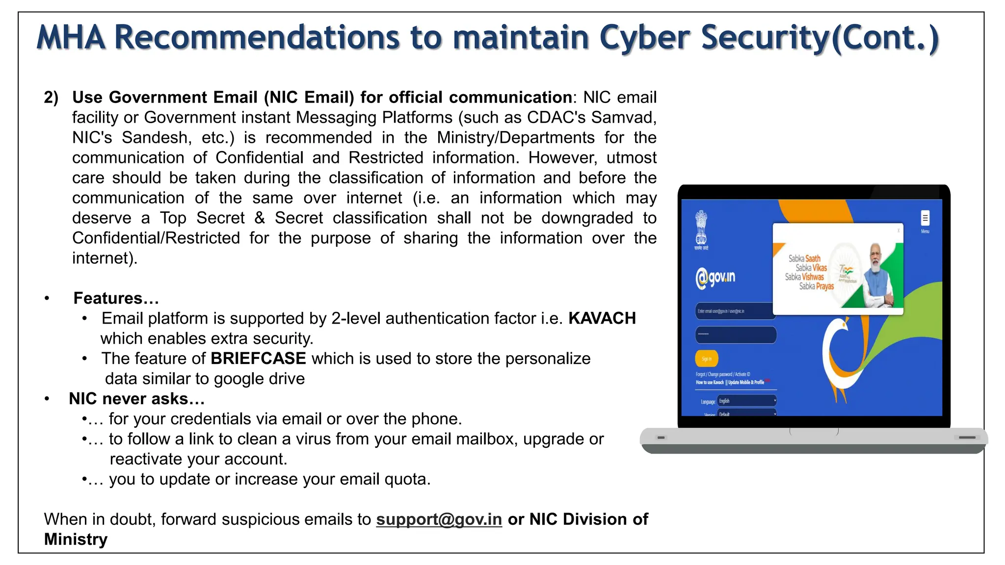 2) Use Government Email (NIC Email) for official communication: NlC email
facility or Government instant Messaging Platforms (such as CDAC's Samvad,
NIC's Sandesh, etc.) is recommended in the Ministry/Departments for the
communication of Confidential and Restricted information. However, utmost
care should be taken during the classification of information and before the
communication of the same over internet (i.e. an information which may
deserve a Top Secret & Secret classification shall not be downgraded to
Confidential/Restricted for the purpose of sharing the information over the
internet).
• Features…
• Email platform is supported by 2-level authentication factor i.e. KAVACH
which enables extra security.
• The feature of BRIEFCASE which is used to store the personalize
data similar to google drive
• NIC never asks…
•… for your credentials via email or over the phone.
•… to follow a link to clean a virus from your email mailbox, upgrade or
reactivate your account.
•… you to update or increase your email quota.
When in doubt, forward suspicious emails to support@gov.in or NIC Division of
Ministry
MHA Recommendations to maintain Cyber Security(Cont.)
 