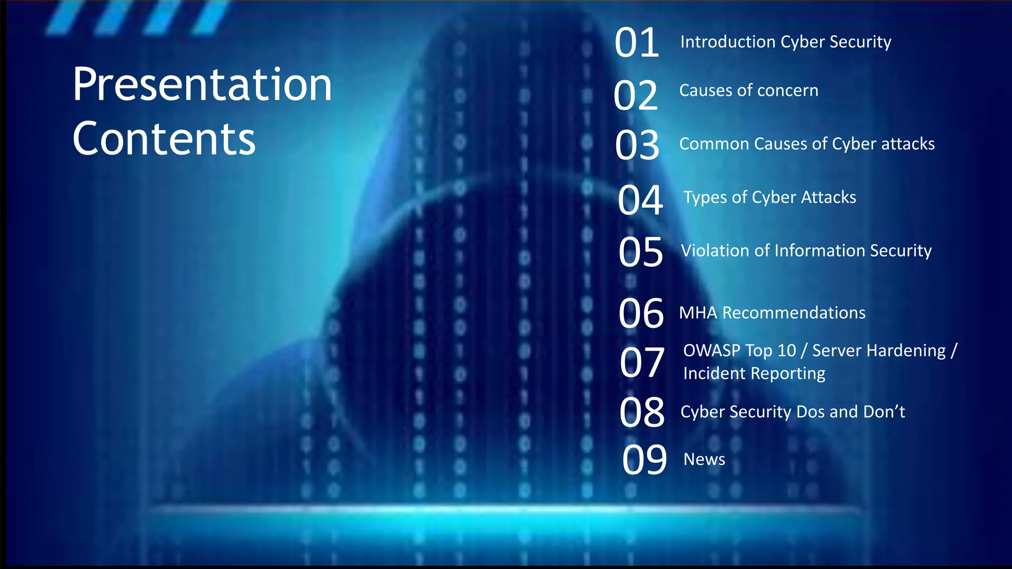 02 Causes of concern
03 Common Causes of Cyber attacks
04 Types of Cyber Attacks
07 OWASP Top 10 / Server Hardening /
Incident Reporting
05 Violation of Information Security
01 Introduction Cyber Security
Presentation
Contents
06 MHA Recommendations
09 News
08 Cyber Security Dos and Don’t
 