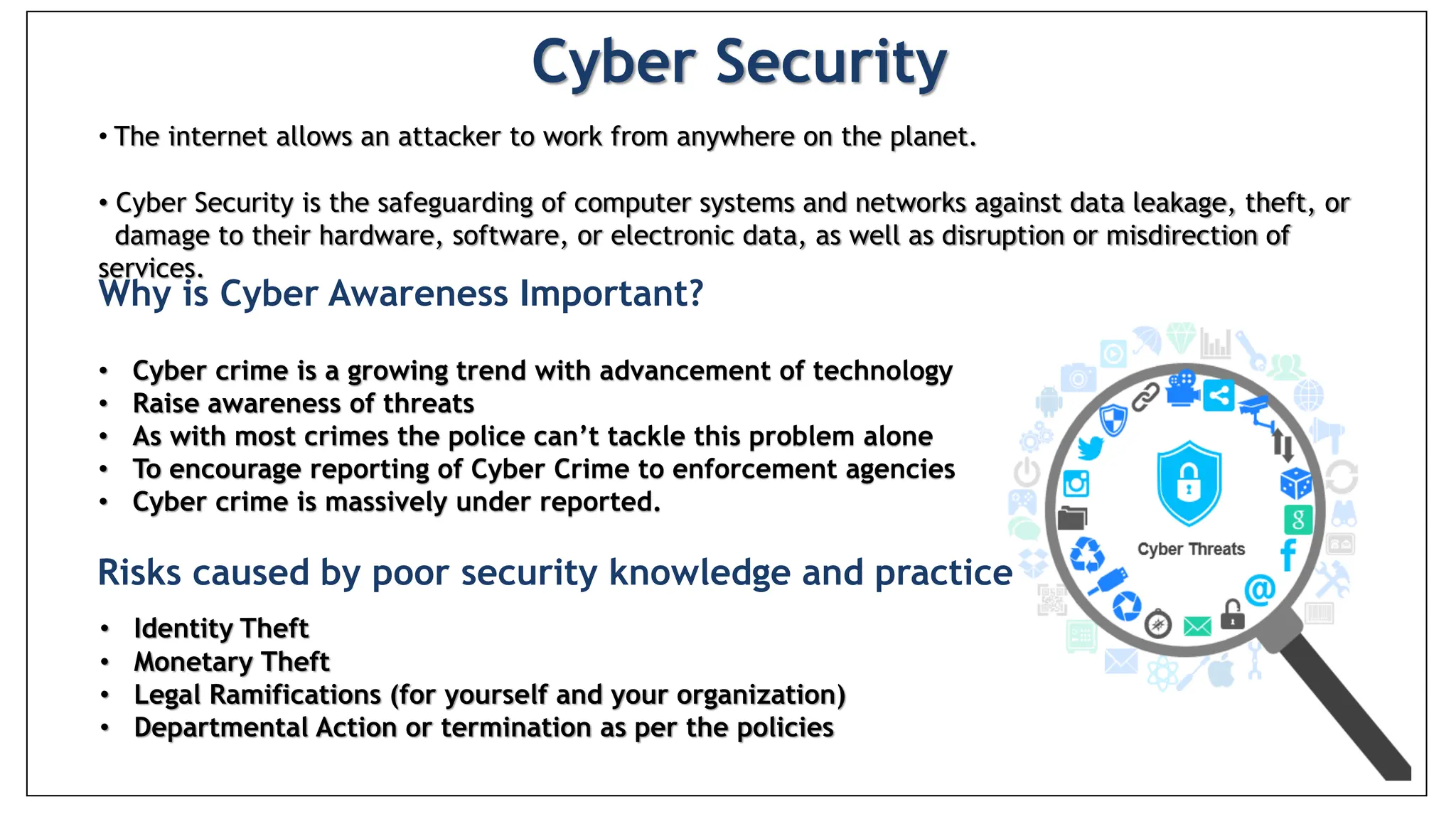 Risks caused by poor security knowledge and practice:
 Identity Theft
 Monetary Theft
 Legal Ramifications (for yourself and your organization)
 Sanctions or termination if policies are not followed
Cyber Security
• The internet allows an attacker to work from anywhere on the planet.
• Cyber Security is the safeguarding of computer systems and networks against data leakage, theft, or
damage to their hardware, software, or electronic data, as well as disruption or misdirection of
services.
Why is Cyber Awareness Important?
• Cyber crime is a growing trend with advancement of technology
• Raise awareness of threats
• As with most crimes the police can’t tackle this problem alone
• To encourage reporting of Cyber Crime to enforcement agencies
• Cyber crime is massively under reported.
• Identity Theft
• Monetary Theft
• Legal Ramifications (for yourself and your organization)
• Departmental Action or termination as per the policies
Risks caused by poor security knowledge and practice
 
