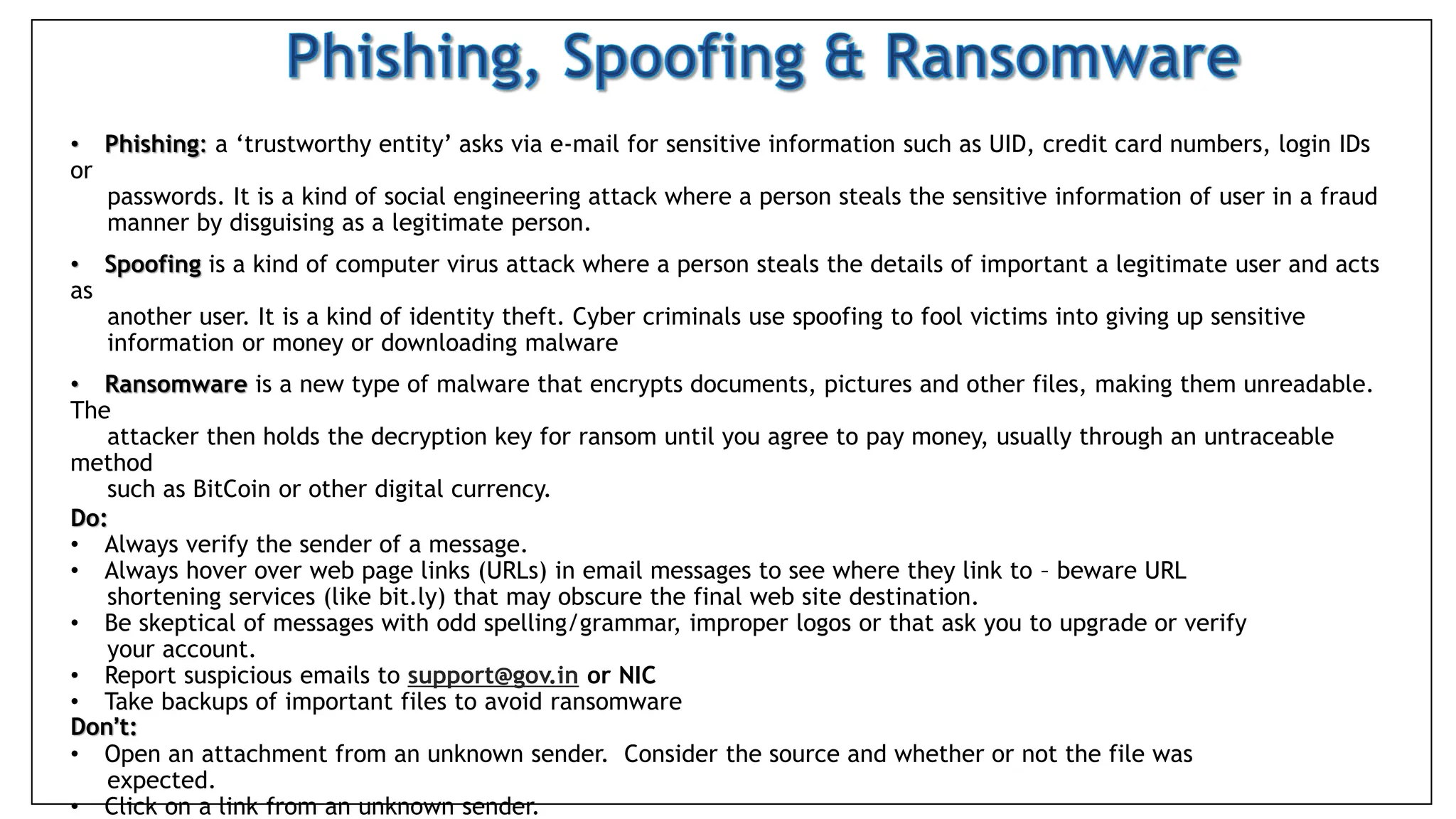 • Phishing: a ‘trustworthy entity’ asks via e-mail for sensitive information such as UID, credit card numbers, login IDs
or
passwords. It is a kind of social engineering attack where a person steals the sensitive information of user in a fraud
manner by disguising as a legitimate person.
• Spoofing is a kind of computer virus attack where a person steals the details of important a legitimate user and acts
as
another user. It is a kind of identity theft. Cyber criminals use spoofing to fool victims into giving up sensitive
information or money or downloading malware
• Ransomware is a new type of malware that encrypts documents, pictures and other files, making them unreadable.
The
attacker then holds the decryption key for ransom until you agree to pay money, usually through an untraceable
method
such as BitCoin or other digital currency.
Do:
• Always verify the sender of a message.
• Always hover over web page links (URLs) in email messages to see where they link to – beware URL
shortening services (like bit.ly) that may obscure the final web site destination.
• Be skeptical of messages with odd spelling/grammar, improper logos or that ask you to upgrade or verify
your account.
• Report suspicious emails to support@gov.in or NIC
• Take backups of important files to avoid ransomware
Don’t:
• Open an attachment from an unknown sender. Consider the source and whether or not the file was
expected.
• Click on a link from an unknown sender.
 