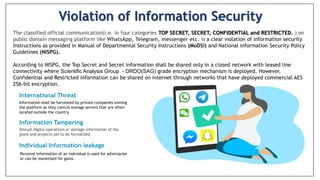 Violation of Information Security
International Threat
Information Tampering
Information shall be harvested by private companies owning
the platform as they control storage servers that are often
located outside the country.
Disrupt digital operations or damage information of the
plans and projects yet to be formalized
The classified official communication(i.e. in four categories TOP SECRET, SECRET, CONFIDENTIAL and RESTRICTED. ) on
public domain messaging platform like WhatsApp, Telegram, messenger etc. is a clear violation of information security
instructions as provided in Manual of Departmental Security Instructions (MoDSl) and National information Security Policy
Guidelines (NISPG).
According to NISPG, the Top Secret and Secret information shall be shared only in a closed network with leased line
connectivity where Scientific Analysis Group - DRDO(SAG) grade encryption mechanism is deployed. However,
Confidential and Restricted information can be shared on internet through networks that have deployed commercial AES
256-bit encryption.
Individual Information leakage
Personal information of an individual is used for adversaries
or can be monetised for gains.
 