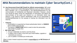 2) Use Government Email (NIC Email) for official communication: NlC email
facility or Government instant Messaging Platforms (such as CDAC's Samvad,
NIC's Sandesh, etc.) is recommended in the Ministry/Departments for the
communication of Confidential and Restricted information. However, utmost
care should be taken during the classification of information and before the
communication of the same over internet (i.e. an information which may
deserve a Top Secret & Secret classification shall not be downgraded to
Confidential/Restricted for the purpose of sharing the information over the
internet).
• Features…
• Email platform is supported by 2-level authentication factor i.e. KAVACH
which enables extra security.
• The feature of BRIEFCASE which is used to store the personalize
data similar to google drive
• NIC never asks…
•… for your credentials via email or over the phone.
•… to follow a link to clean a virus from your email mailbox, upgrade or
reactivate your account.
•… you to update or increase your email quota.
When in doubt, forward suspicious emails to support@gov.in or NIC Division of
Ministry
MHA Recommendations to maintain Cyber Security(Cont.)
 