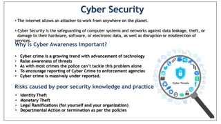  Risks caused by poor security knowledge and practice:
 Identity Theft
 Monetary Theft
 Legal Ramifications (for yourself and your organization)
 Sanctions or termination if policies are not followed
Cyber Security
• The internet allows an attacker to work from anywhere on the planet.
• Cyber Security is the safeguarding of computer systems and networks against data leakage, theft, or
damage to their hardware, software, or electronic data, as well as disruption or misdirection of
services.
Why is Cyber Awareness Important?
• Cyber crime is a growing trend with advancement of technology
• Raise awareness of threats
• As with most crimes the police can’t tackle this problem alone
• To encourage reporting of Cyber Crime to enforcement agencies
• Cyber crime is massively under reported.
• Identity Theft
• Monetary Theft
• Legal Ramifications (for yourself and your organization)
• Departmental Action or termination as per the policies
Risks caused by poor security knowledge and practice
 