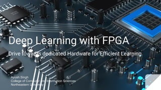 Deep Learning with FPGA
Drive towards dedicated Hardware for Efficient Learning
Ayush Singh
College of Computer and Information Sciences
Northeastern University
 