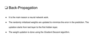 ❏ Back-Propagation
● It is the main reason a neural network work.
● The randomly initialized weights are updated to minimize the error in the prediction. The
updation starts from last layer to the first hidden layer.
● The weight updation is done using the Gradient Descent algorithm.
 