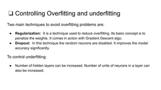 ❏ Controlling Overfitting and underfitting
Two main techniques to avoid overfitting problems are:
● Regularization: It is a technique used to reduce overfitting. Its basic concept is to
penalize the weights. It comes in action with Gradient Descent algo.
● Dropout: In this technique the random neurons are disabled. It improves the model
accuracy significantly.
To control underfitting:
● Number of hidden layers can be increased. Number of units of neurons in a layer can
also be increased.
 