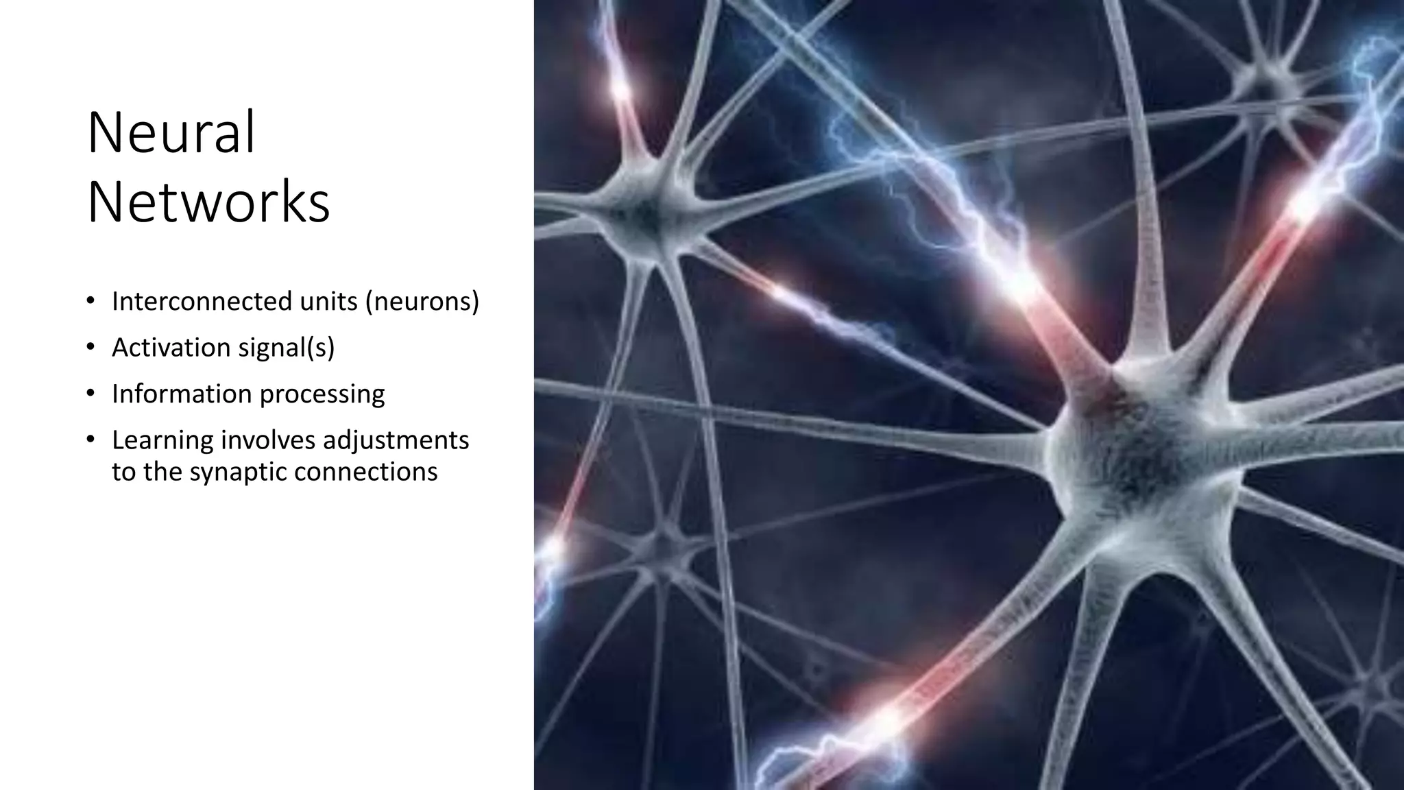 Neural
Networks
• Interconnected units (neurons)
• Activation signal(s)
• Information processing
• Learning involves adjustments
to the synaptic connections
 