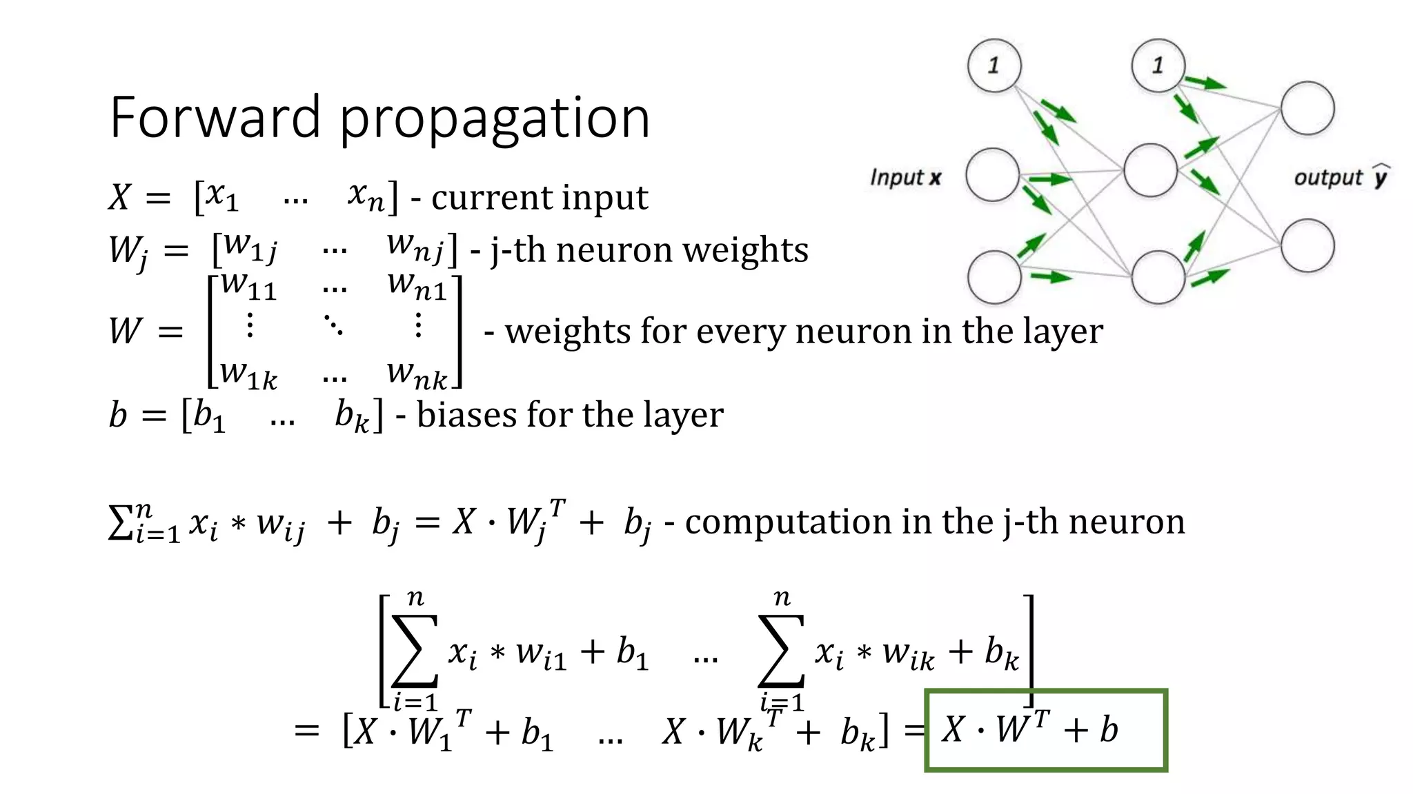Forward propagation
𝑋 = 𝑥1 … 𝑥 𝑛 - current input
𝑊𝑗 = 𝑤1𝑗 … 𝑤 𝑛𝑗 - j-th neuron weights
𝑊 =
𝑤11 … 𝑤 𝑛1
⋮ ⋱ ⋮
𝑤1𝑘 … 𝑤 𝑛𝑘
- weights for every neuron in the layer
𝑏 = 𝑏1 … 𝑏 𝑘 - biases for the layer
𝑖=1
𝑛
𝑥𝑖 ∗ 𝑤𝑖𝑗 + 𝑏𝑗 = 𝑋 ∙ 𝑊𝑗
𝑇
+ 𝑏𝑗 - computation in the j-th neuron
𝑖=1
𝑛
𝑥𝑖 ∗ 𝑤𝑖1 + 𝑏1 …
𝑖=1
𝑛
𝑥𝑖 ∗ 𝑤𝑖𝑘 + 𝑏 𝑘
= 𝑋 ∙ 𝑊1
𝑇
+ 𝑏1 … 𝑋 ∙ 𝑊𝑘
𝑇
+ 𝑏 𝑘 = 𝑋 ∙ 𝑊 𝑇
+ 𝑏
 
