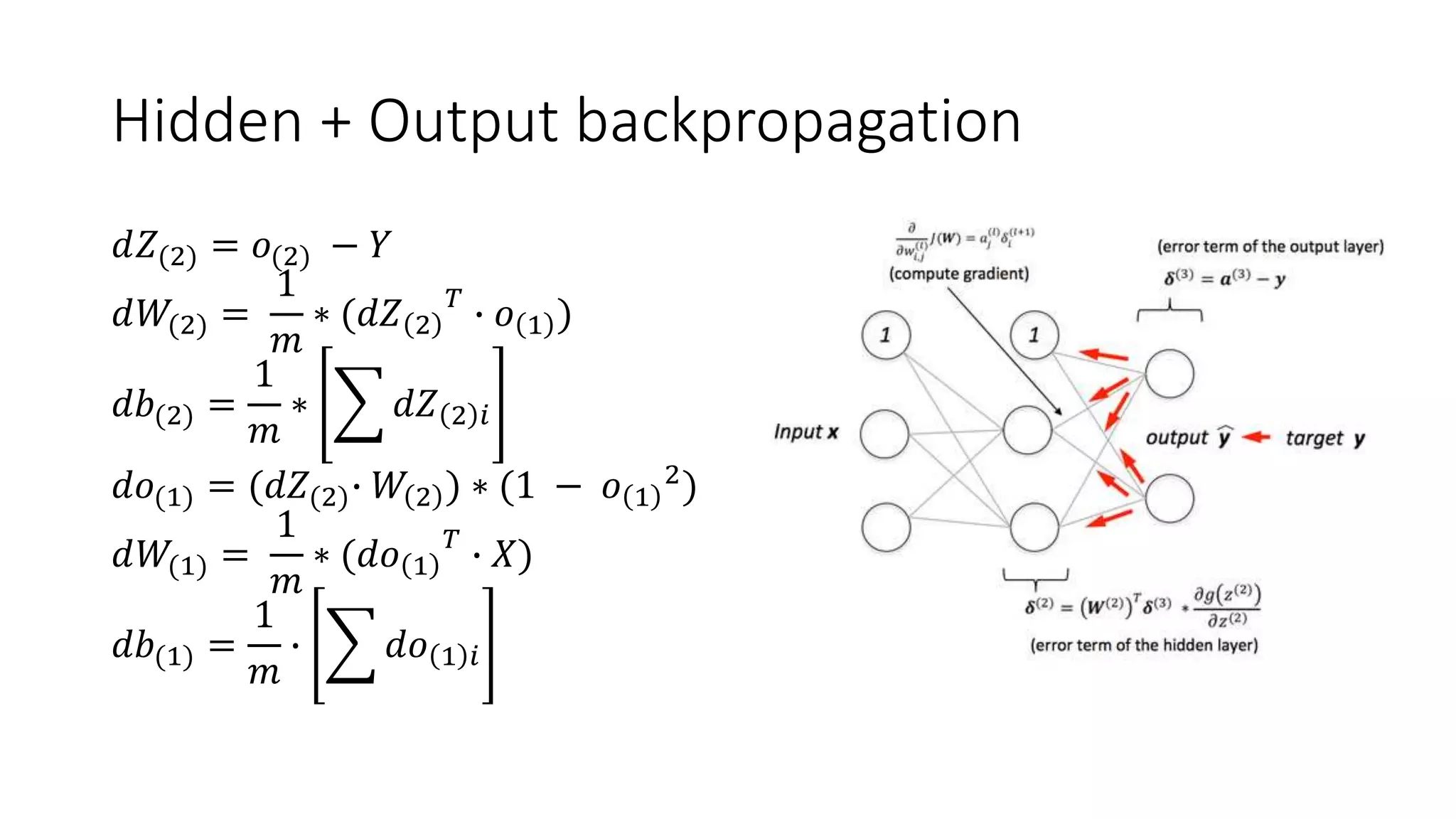 Hidden + Output backpropagation
𝑑𝑍(2) = 𝑜(2) − 𝑌
𝑑𝑊(2) =
1
𝑚
∗ (𝑑𝑍 2
𝑇
∙ 𝑜 1 )
𝑑𝑏(2) =
1
𝑚
∗ 𝑑𝑍 2 𝑖
𝑑𝑜(1) = (𝑑𝑍(2)∙ 𝑊 2 ) ∗ (1 − 𝑜 1
2
)
𝑑𝑊(1) =
1
𝑚
∗ (𝑑𝑜 1
𝑇
∙ 𝑋)
𝑑𝑏(1) =
1
𝑚
∙ 𝑑𝑜 1 𝑖
 