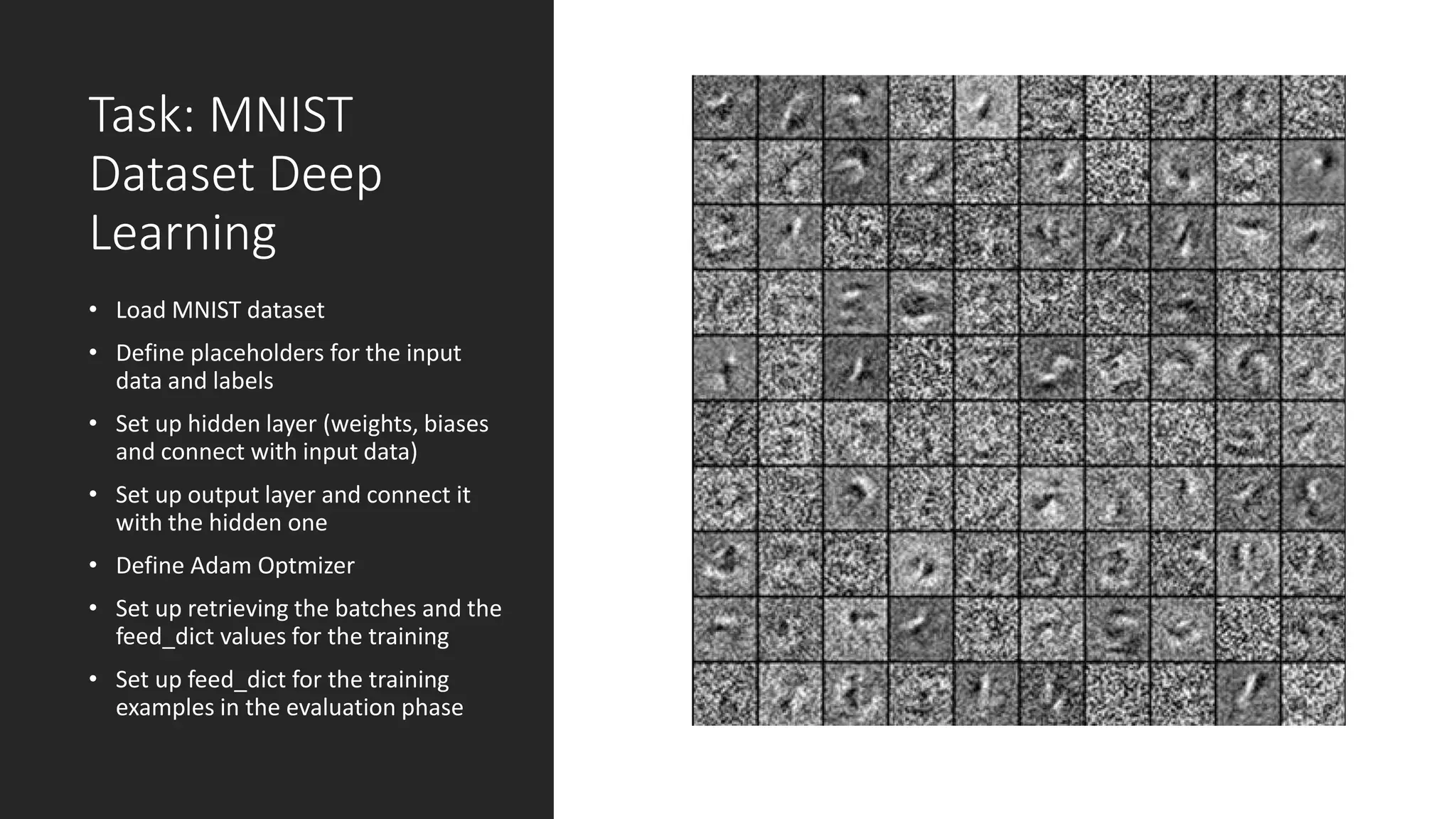 Task: MNIST
Dataset Deep
Learning
• Load MNIST dataset
• Define placeholders for the input
data and labels
• Set up hidden layer (weights, biases
and connect with input data)
• Set up output layer and connect it
with the hidden one
• Define Adam Optmizer
• Set up retrieving the batches and the
feed_dict values for the training
• Set up feed_dict for the training
examples in the evaluation phase
 
