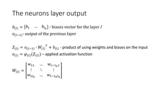 The neurons layer output
𝑏(𝑙) = 𝑏1 … 𝑏𝑙 𝑘 - biases vector for the layer l
𝑜(𝑙−1)- output of the previous layer
𝑍(𝑙) = 𝑜(𝑙−1) ∙ 𝑊(𝑙)
𝑇
+ 𝑏(𝑙) - product of using weights and biases on the input
𝑜(𝑙) = 𝜑(𝑙)(𝑍(𝑙)) – applied activation function
𝑊(𝑙) =
𝑤11 … 𝑤𝑙−1 𝑘1
⋮ ⋱ ⋮
𝑤1𝑙 𝑘
… 𝑤𝑙−1 𝑘 𝑙 𝑘
 