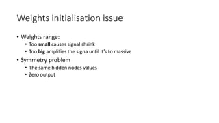 Weights initialisation issue
• Weights range:
• Too small causes signal shrink
• Too big amplifies the signa until it’s to massive
• Symmetry problem
• The same hidden nodes values
• Zero output
 