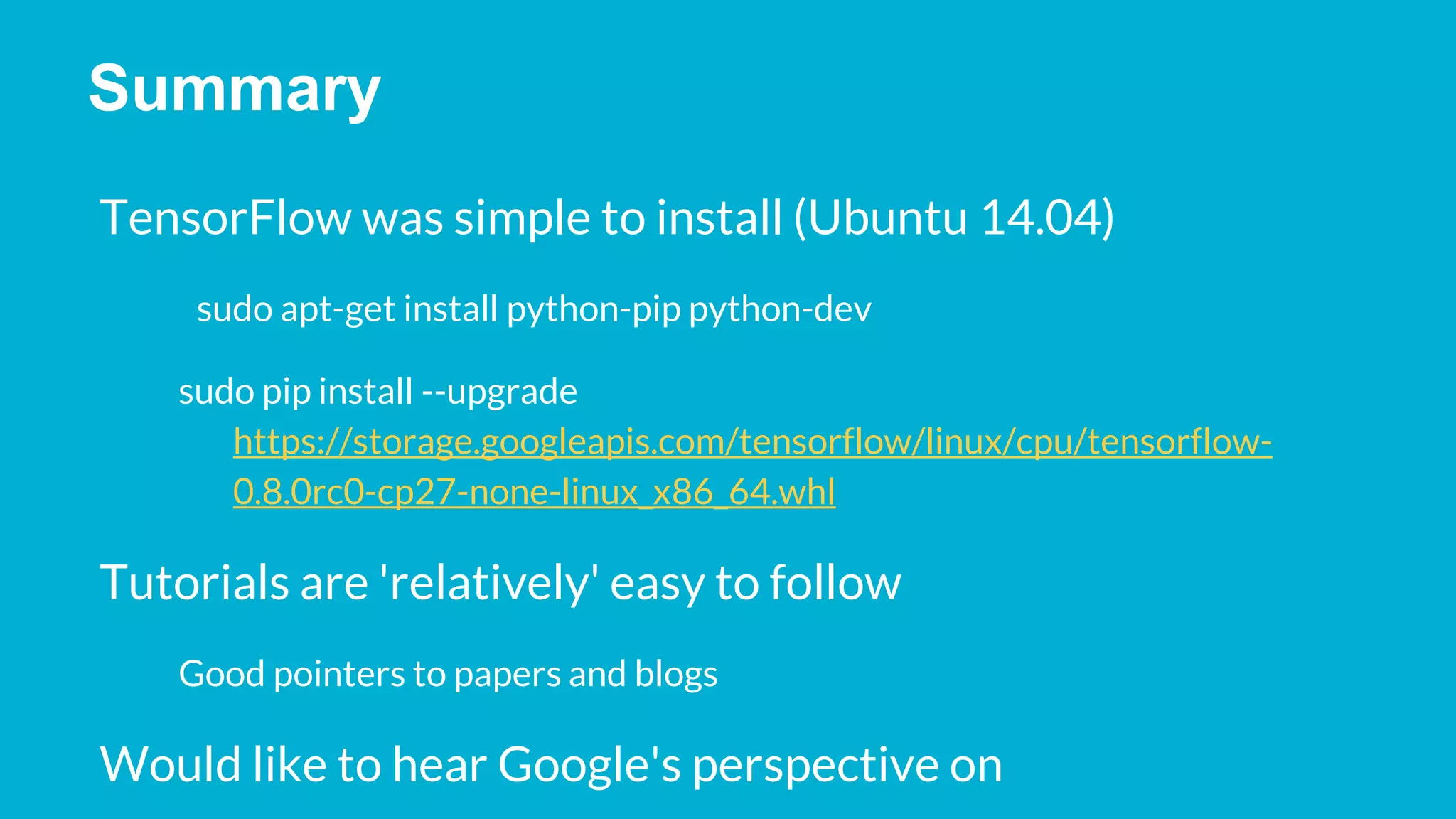 Summary TensorFlow was simple to install (Ubuntu 14.04) sudo apt-get install python-pip python-dev sudo pip install --upgrade https://storage.googleapis.com/tensorflow/linux/cpu/tensorflow- 0.8.0rc0-cp27-none-linux_x86_64.whl Tutorials are 'relatively' easy to follow Good pointers to papers and blogs Would like to hear Google's perspective on 