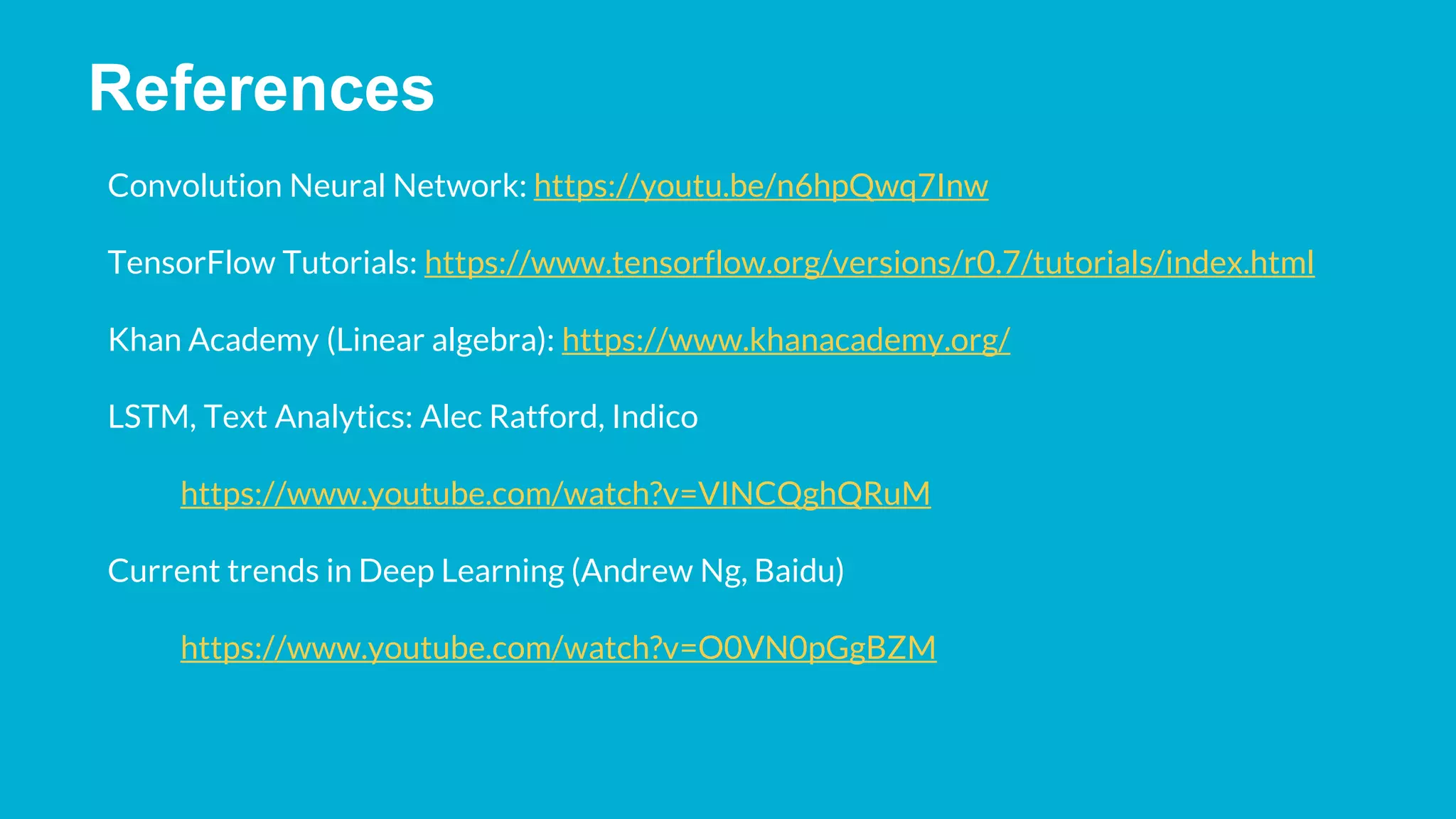 References Convolution Neural Network: https://youtu.be/n6hpQwq7Inw TensorFlow Tutorials: https://www.tensorflow.org/versions/r0.7/tutorials/index.html Khan Academy (Linear algebra): https://www.khanacademy.org/ LSTM, Text Analytics: Alec Ratford, Indico https://www.youtube.com/watch?v=VINCQghQRuM Current trends in Deep Learning (Andrew Ng, Baidu) https://www.youtube.com/watch?v=O0VN0pGgBZM 