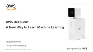 © 2018, Amazon Web Services, Inc. or its Affiliates. All rights reserved.
Margaret Valtierra
AWS DeepLens:
A New Way to Learn Machine Learning
Chicago AWS user group
@margaretvaltie
 
