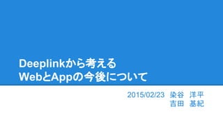 Deeplinkから考える
WebとAppの今後について
2015/02/23　染谷　洋平
吉田　基紀
 