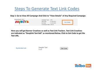 Steps To Generate Text Link Codes
Step 1: Go to View All Campaign And Click to “View Details” of Any Required Campaign.

Here you will get Banner Creatives as well as Text Link Trackers. Text Link Creatives
are indicated as “Deeplink Text 0x0” as mentioned Below. Click to Get Code to get the
Text URL.

 