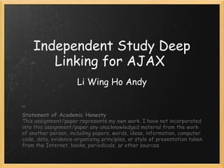 Independent Study Deep Linking for AJAX  Li Wing Ho Andy Statement of Academic Honesty This assignment/paper represents my own work. I have not incorporated into this assignment/paper any unacknowledged material from the work of another person, including papers, words, ideas, information, computer code, data, evidence-organizing principles, or style of presentation taken from the Internet, books, periodicals, or other sources. 