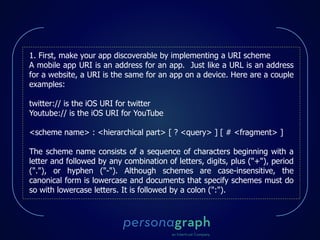 1. First, make your app discoverable by implementing a URI scheme
A mobile app URI is an address for an app. Just like a URL is an address
for a website, a URI is the same for an app on a device. Here are a couple
examples:
twitter:// is the iOS URI for twitter
Youtube:// is the iOS URI for YouTube
<scheme name> : <hierarchical part> [ ? <query> ] [ # <fragment> ]
The scheme name consists of a sequence of characters beginning with a
letter and followed by any combination of letters, digits, plus ("+"), period
("."), or hyphen ("-"). Although schemes are case-insensitive, the
canonical form is lowercase and documents that specify schemes must do
so with lowercase letters. It is followed by a colon (":").
 