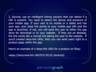 2. Second, use an intelligent linking solution that can detect if a
URI is present. You need to detect the device and presence of
your mobile app. If your user is on mobile or a tablet and has
your app, your deep link points to your mobile app URI and the
app is launched. If not, you will send the user to either the app
store for download or to your website. If they are on desktop,
the link works like a normal link taking the user to the website. If
you’d created deep-link URIs, then you can send users right to a
product page within the app.
Here’s an example of a deep-link URIs for a product on Ebay:
•ebay://item/view?id=360703170135 (Android).
 