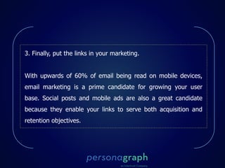 3. Finally, put the links in your marketing.
With upwards of 60% of email being read on mobile devices,
email marketing is a prime candidate for growing your user
base. Social posts and mobile ads are also a great candidate
because they enable your links to serve both acquisition and
retention objectives.
 
