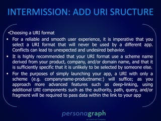 INTERMISSION: ADD URI SRUCTURE
•Choosing a URI format
 For a reliable and smooth user experience, it is imperative that you
select a URI format that will never be used by a different app.
Conflicts can lead to unexpected and undesired behavior.
 It is highly recommended that your URI format use a scheme name
derived from your product, company, and/or domain name, and that it
is sufficiently specific that it is unlikely to be selected by someone else.
 For the purposes of simply launching your app, a URI with only a
scheme (e.g. companyname-productname:) will suffice; as you
approach more advanced features such as deep-linking, using
additional URI components such as the authority, path, query, and/or
fragment will be required to pass data within the link to your app
 