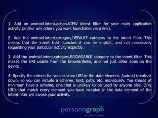 1. Add an android.intent.action.VIEW intent filter for your main application
activity (and/or any others you want launchable via a link).
2. Add the android.intent.category.DEFAULT category to the intent filter. This
means that the intent that launches it can be implicit, and not necessarily
requesting your particular activity explicitly.
3. Add the android.intent.category.BROWSABLE category to the intent filter. This
makes the URI usable from the browser/links, and not just other apps on the
device.
4. Specify the criteria for your custom URI in the data element. Android breaks it
down, so you can include a scheme, host, path, etc. individually. You should at
minimum have a scheme, one that is unlikely to be used by anyone else. Only
URIs that match every element you have included in the data element of the
intent filter will invoke your activity.
 