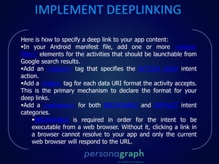 Here is how to specify a deep link to your app content:
In your Android manifest file, add one or more <intent-
filter> elements for the activities that should be launchable from
Google search results.
Add an <action> tag that specifies the ACTION_VIEW intent
action.
Add a <data> tag for each data URI format the activity accepts.
This is the primary mechanism to declare the format for your
deep links.
Add a <category> for both BROWSABLE and DEFAULT intent
categories.
BROWSABLE is required in order for the intent to be
executable from a web browser. Without it, clicking a link in
a browser cannot resolve to your app and only the current
web browser will respond to the URL.
IMPLEMENT DEEPLINKING
 
