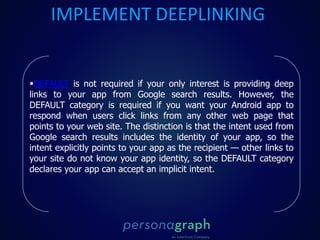 DEFAULT is not required if your only interest is providing deep
links to your app from Google search results. However, the
DEFAULT category is required if you want your Android app to
respond when users click links from any other web page that
points to your web site. The distinction is that the intent used from
Google search results includes the identity of your app, so the
intent explicitly points to your app as the recipient — other links to
your site do not know your app identity, so the DEFAULT category
declares your app can accept an implicit intent.
IMPLEMENT DEEPLINKING
 