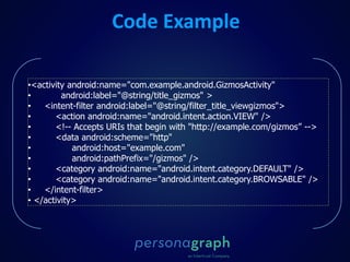 Code Example
•<activity android:name="com.example.android.GizmosActivity"
• android:label="@string/title_gizmos" >
• <intent-filter android:label="@string/filter_title_viewgizmos">
• <action android:name="android.intent.action.VIEW" />
• <!-- Accepts URIs that begin with "http://example.com/gizmos” -->
• <data android:scheme="http"
• android:host="example.com"
• android:pathPrefix="/gizmos" />
• <category android:name="android.intent.category.DEFAULT" />
• <category android:name="android.intent.category.BROWSABLE" />
• </intent-filter>
• </activity>
 