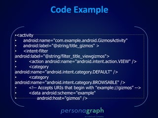 •<activity
• android:name="com.example.android.GizmosActivity"
• android:label="@string/title_gizmos" >
• <intent-filter
android:label="@string/filter_title_viewgizmos">
• <action android:name="android.intent.action.VIEW" />
• <category
android:name="android.intent.category.DEFAULT" />
• <category
android:name="android.intent.category.BROWSABLE" />
• <!-- Accepts URIs that begin with "example://gizmos” -->
• <data android:scheme="example"
• android:host="gizmos" />
Code Example
 