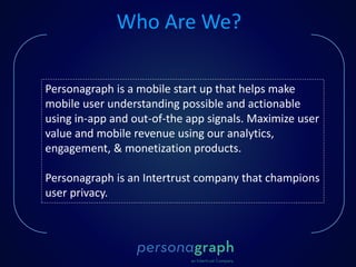 Personagraph is a mobile start up that helps make
mobile user understanding possible and actionable
using in-app and out-of-the app signals. Maximize user
value and mobile revenue using our analytics,
engagement, & monetization products.
Personagraph is an Intertrust company that champions
user privacy.
Who Are We?
 