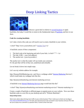 Deep Linking Tactics



                            I discuss a great deal in relation to several locations to apply
backlinks, but today I would like to return to the fundamental steps of backlinks and how to use
them.

Code for creating backlinks

Let’s take a look at the code you will need to use to create a backlink to your website.

<a href=”http://www.yourwebsite.com”>Anchor Text</a>

A backlink consist of three components:

1.   The html code at the beginning and end of your link: (<a href=”“”> </a>
2.   The link: (URL = your web address)
3.   The anchor text: (your keyword(s) )

The anchor text is what the reader will see inside your comment.
It’s the part that will be in blue text, underlined and clickable.

Let me break it down into simple steps.

Let’s use my website address for example.

http://DynastyWebMarketing.com and I have a webpage called “Internet Marketing Services”,
which would make my webpage look like this:

http://dynastywebmarketing.com/internet-marketing-services

A backlink to my Internet Marketing Services page would look like this”

<a href=”http://dynastywebmarketing.com/internet-marketing-services”>Internet marketing</a>

Create a couple of backlinks to different pages or popular posts on your website. Now save these
backlink codes to a text file on your desktop and call it “Website Backlinks”.
Deep Linking Tactics

Want more advice about driving more traffic to your online business? Then I invite you to check out my blog at
http://DynastyWebMarketing.com for tools, tips and resources to be successful in your business and your life. And
be sure to leave me a comment or question there, I'd love to hear from you!
 